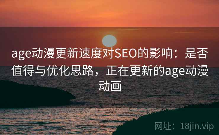 age动漫更新速度对SEO的影响:是否值得与优化思路,正在更新的age动漫动画 age动漫更新速度对SEO的影响:是否值得与优化思路,正在更新的age动漫动画