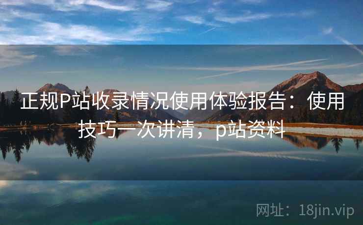 正规P站收录情况使用体验报告：使用技巧一次讲清，p站资料