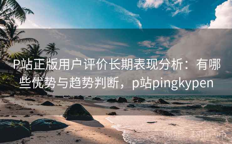 P站正版用户评价长期表现分析：有哪些优势与趋势判断，p站pingkypen