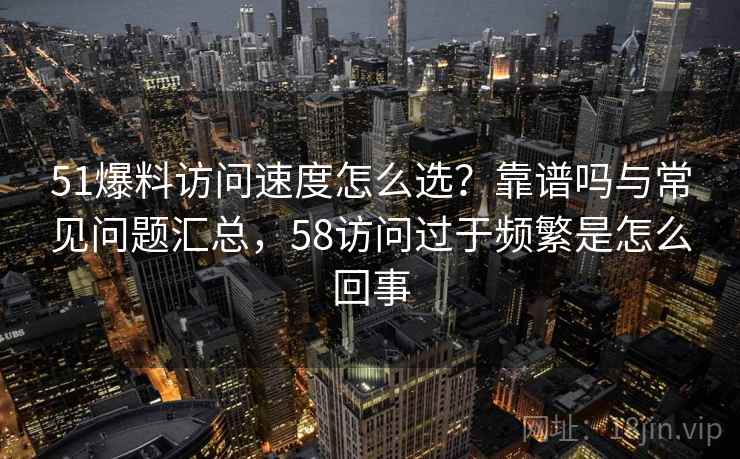 51爆料访问速度怎么选?靠谱吗与常见问题汇总,58访问过于频繁是怎么回事 51爆料访问速度怎么选?靠谱吗与常见问题汇总,58访问过于频繁是怎么回事