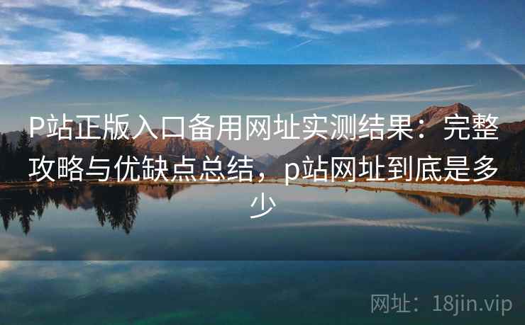 P站正版入口备用网址实测结果：完整攻略与优缺点总结，p站网址到底是多少