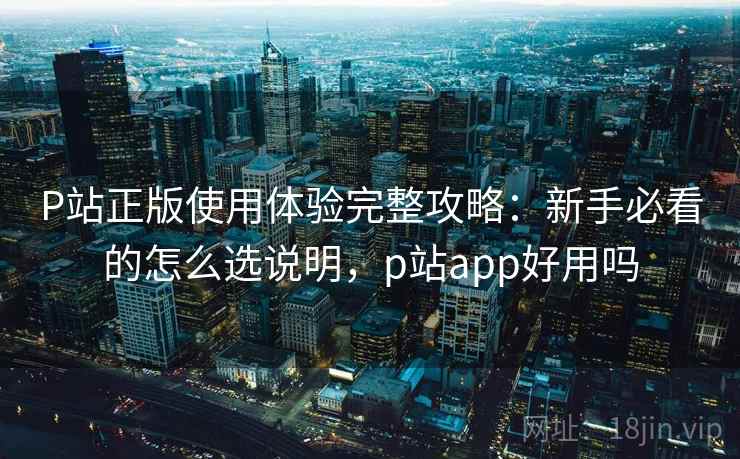 P站正版使用体验完整攻略:新手必看的怎么选说明,p站app好用吗 P站正版使用体验完整攻略:新手必看的怎么选说明,p站app好用吗