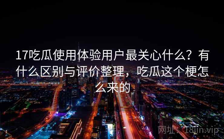 17吃瓜使用体验用户最关心什么？有什么区别与评价整理，吃瓜这个梗怎么来的