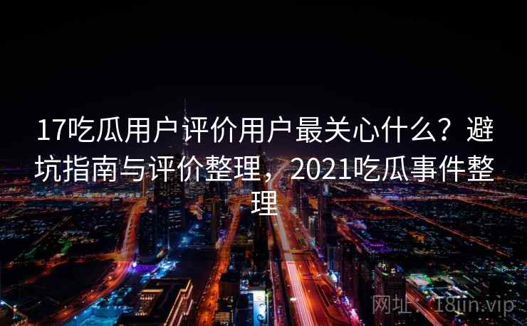 17吃瓜用户评价用户最关心什么?避坑指南与评价整理,2021吃瓜事件整理 17吃瓜用户评价用户最关心什么?避坑指南与评价整理,2021吃瓜事件整理