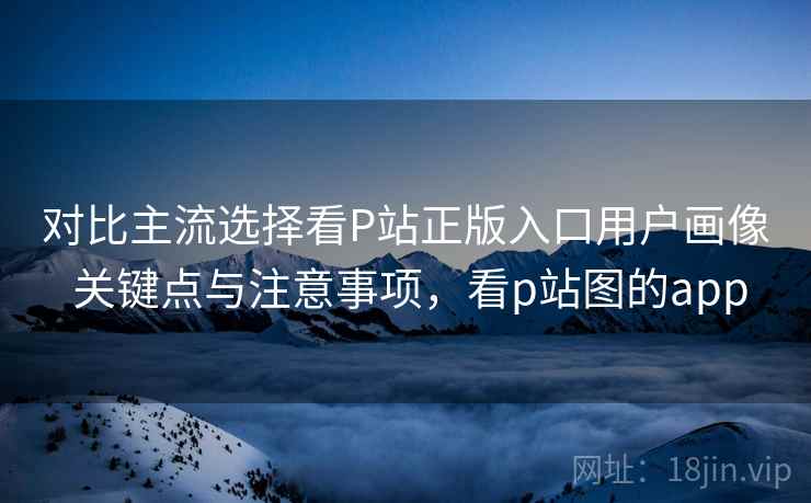 对比主流选择看P站正版入口用户画像 关键点与注意事项，看p站图的app