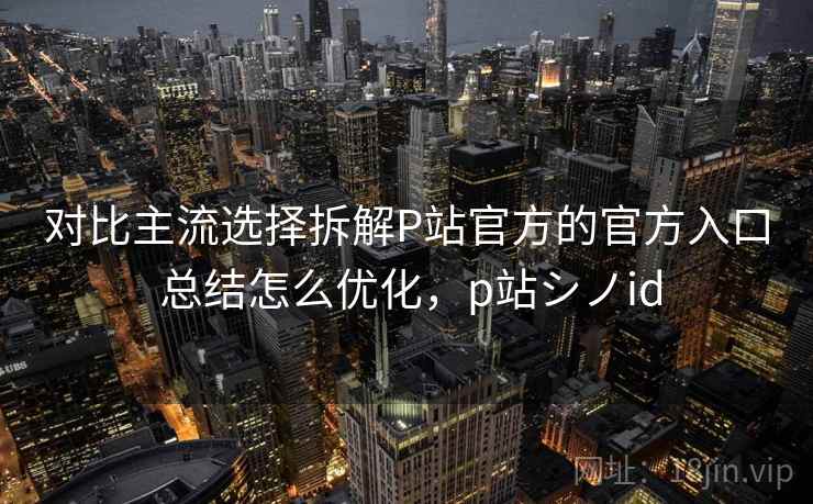 对比主流选择拆解P站官方的官方入口 总结怎么优化，p站シノid