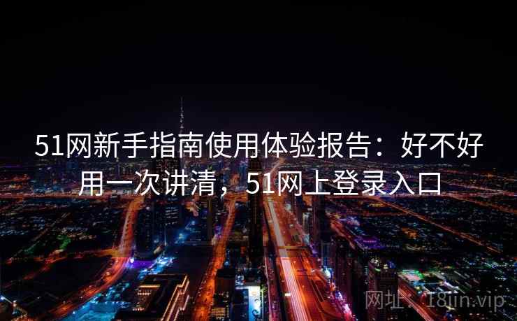 51网新手指南使用体验报告：好不好用一次讲清，51网上登录入口