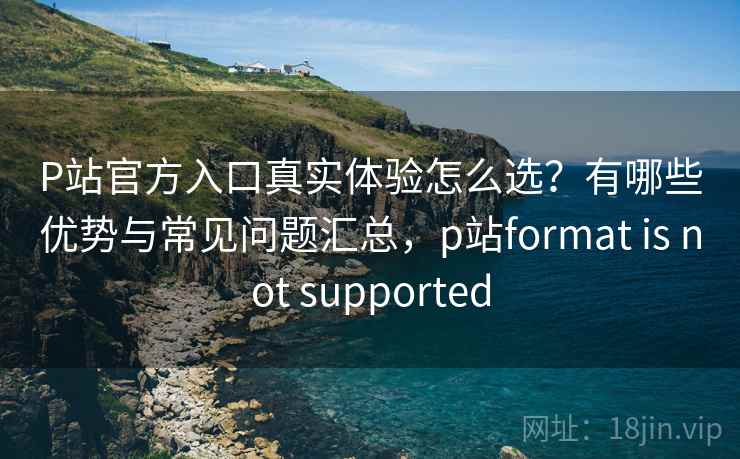 P站官方入口真实体验怎么选?有哪些优势与常见问题汇总,p站format is not supported P站官方入口真实体验怎么选?有哪些优势与常见问题汇总,p站format is not supported