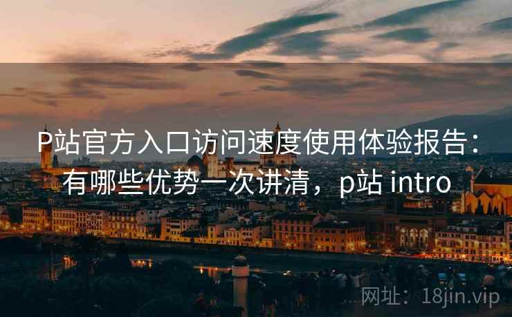 P站官方入口访问速度使用体验报告：有哪些优势一次讲清，p站 intro