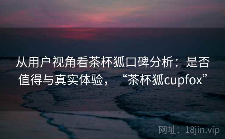 从用户视角看茶杯狐口碑分析:是否值得与真实体验,“茶杯狐cupfox” 从用户视角看茶杯狐口碑分析:是否值得与真实体验,“茶杯狐cupfox”