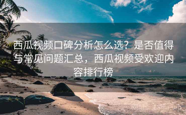 西瓜视频口碑分析怎么选？是否值得与常见问题汇总，西瓜视频受欢迎内容排行榜
