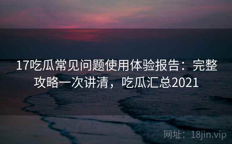 17吃瓜常见问题使用体验报告：完整攻略一次讲清，吃瓜汇总2021