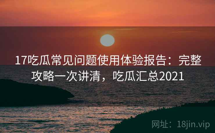 17吃瓜常见问题使用体验报告：完整攻略一次讲清，吃瓜汇总2021