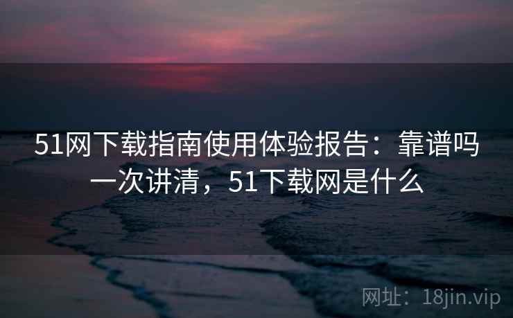 51网下载指南使用体验报告：靠谱吗一次讲清，51下载网是什么
