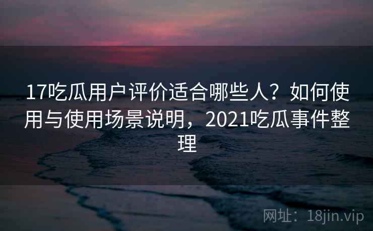 17吃瓜用户评价适合哪些人？如何使用与使用场景说明，2021吃瓜事件整理