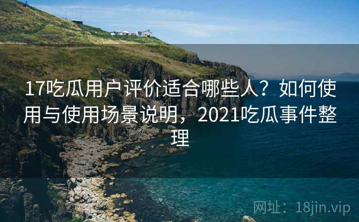 17吃瓜用户评价适合哪些人？如何使用与使用场景说明，2021吃瓜事件整理