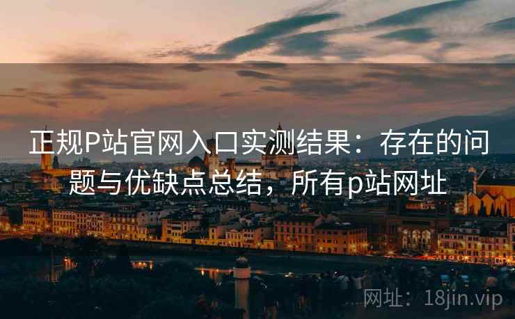 正规P站官网入口实测结果：存在的问题与优缺点总结，所有p站网址