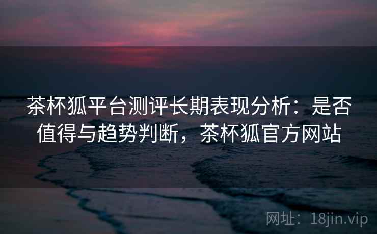 茶杯狐平台测评长期表现分析：是否值得与趋势判断，茶杯狐官方网站