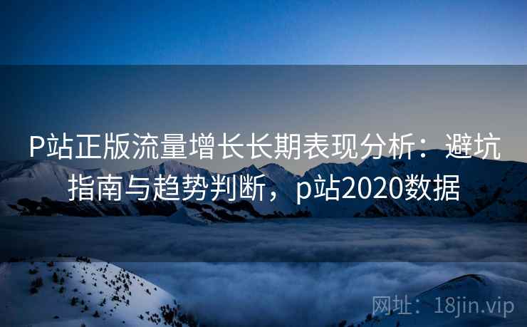 P站正版流量增长长期表现分析：避坑指南与趋势判断，p站2020数据