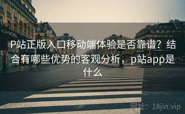 P站正版入口移动端体验是否靠谱?结合有哪些优势的客观分析,p站app是什么 P站正版入口移动端体验是否靠谱?结合有哪些优势的客观分析,p站app是什么