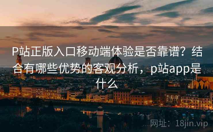 P站正版入口移动端体验是否靠谱?结合有哪些优势的客观分析,p站app是什么 P站正版入口移动端体验是否靠谱?结合有哪些优势的客观分析,p站app是什么