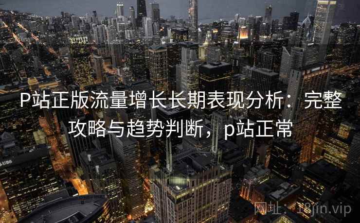 P站正版流量增长长期表现分析：完整攻略与趋势判断，p站正常