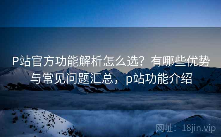 P站官方功能解析怎么选?有哪些优势与常见问题汇总,p站功能介绍 P站官方功能解析怎么选?有哪些优势与常见问题汇总,p站功能介绍