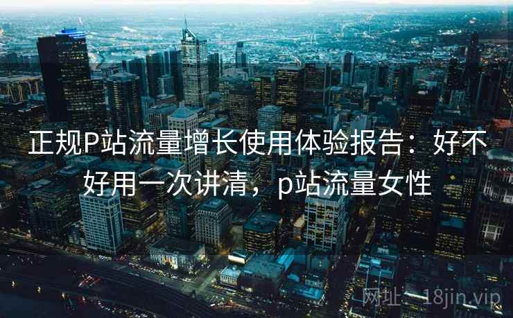 正规P站流量增长使用体验报告：好不好用一次讲清，p站流量女性