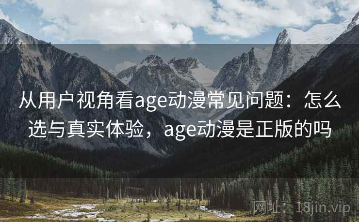 从用户视角看age动漫常见问题：怎么选与真实体验，age动漫是正版的吗