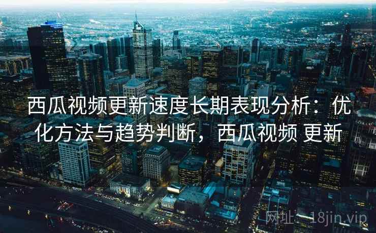 西瓜视频更新速度长期表现分析：优化方法与趋势判断，西瓜视频 更新