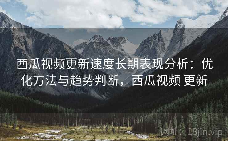 西瓜视频更新速度长期表现分析：优化方法与趋势判断，西瓜视频 更新