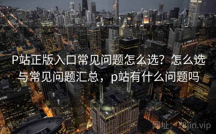 P站正版入口常见问题怎么选?怎么选与常见问题汇总,p站有什么问题吗 P站正版入口常见问题怎么选?怎么选与常见问题汇总,p站有什么问题吗