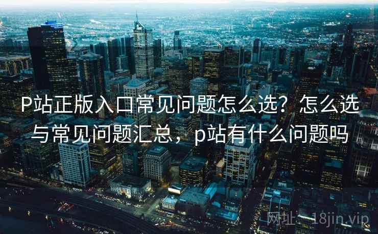 P站正版入口常见问题怎么选?怎么选与常见问题汇总,p站有什么问题吗 P站正版入口常见问题怎么选?怎么选与常见问题汇总,p站有什么问题吗
