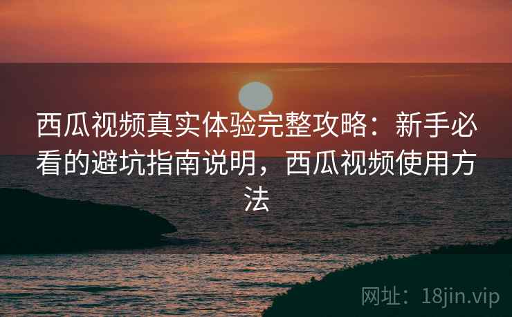 西瓜视频真实体验完整攻略：新手必看的避坑指南说明，西瓜视频使用方法
