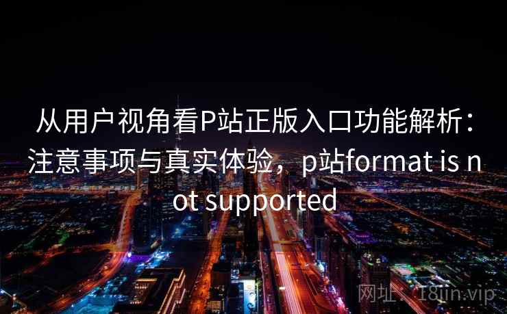 从用户视角看P站正版入口功能解析:注意事项与真实体验,p站format is not supported 从用户视角看P站正版入口功能解析:注意事项与真实体验,p站format is not supported