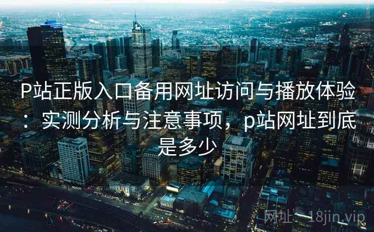 P站正版入口备用网址访问与播放体验:实测分析与注意事项,p站网址到底是多少 P站正版入口备用网址访问与播放体验:实测分析与注意事项,p站网址到底是多少