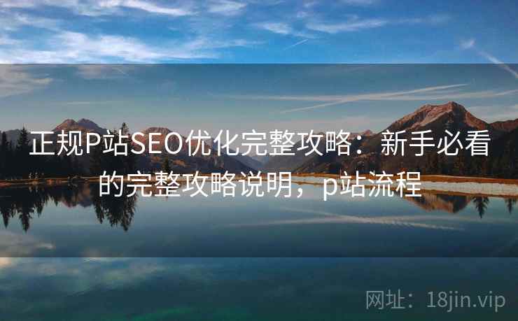正规P站SEO优化完整攻略:新手必看的完整攻略说明,p站流程 正规P站SEO优化完整攻略:新手必看的完整攻略说明,p站流程