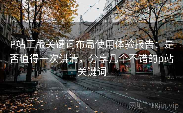 P站正版关键词布局使用体验报告:是否值得一次讲清,分享几个不错的p站关键词 P站正版关键词布局使用体验报告:是否值得一次讲清,分享几个不错的p站关键词