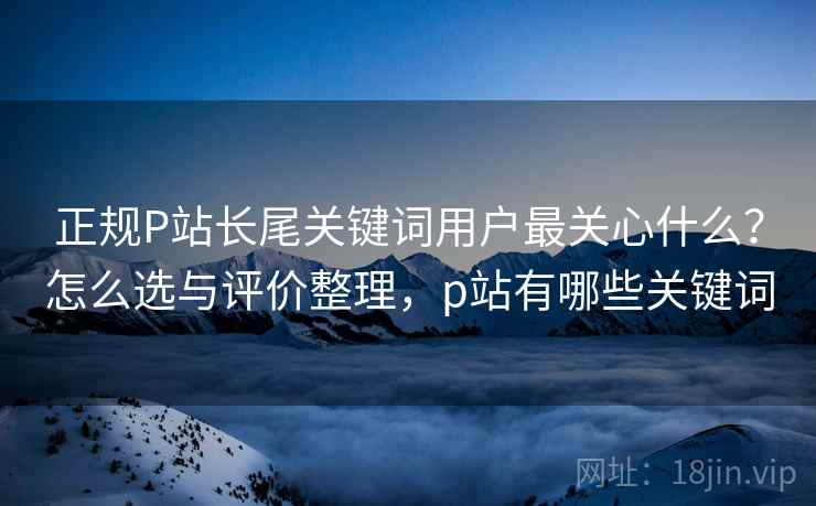 正规P站长尾关键词用户最关心什么?怎么选与评价整理,p站有哪些关键词 正规P站长尾关键词用户最关心什么?怎么选与评价整理,p站有哪些关键词