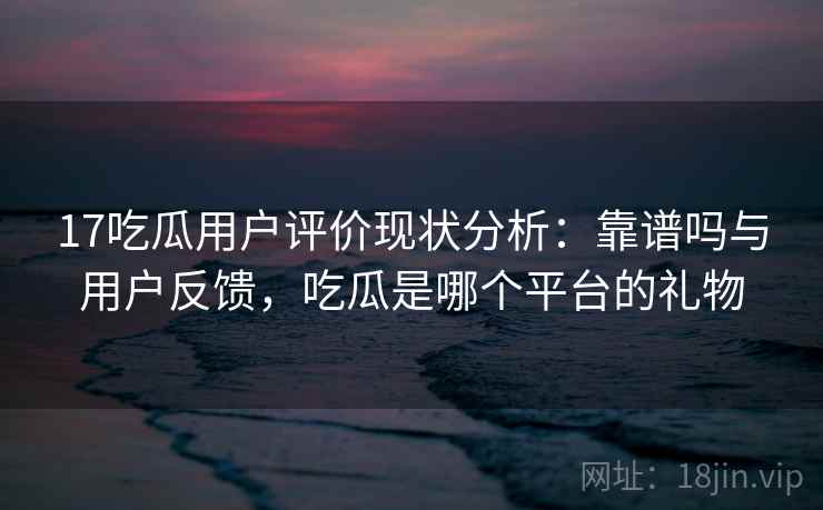 17吃瓜用户评价现状分析:靠谱吗与用户反馈,吃瓜是哪个平台的礼物 17吃瓜用户评价现状分析:靠谱吗与用户反馈,吃瓜是哪个平台的礼物