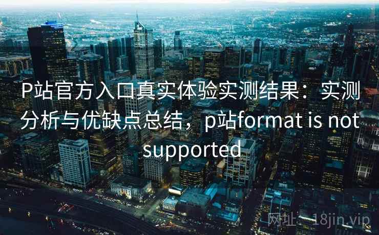P站官方入口真实体验实测结果:实测分析与优缺点总结,p站format is not supported P站官方入口真实体验实测结果:实测分析与优缺点总结,p站format is not supported
