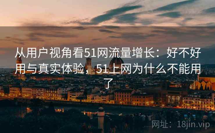从用户视角看51网流量增长:好不好用与真实体验,51上网为什么不能用了 从用户视角看51网流量增长:好不好用与真实体验,51上网为什么不能用了