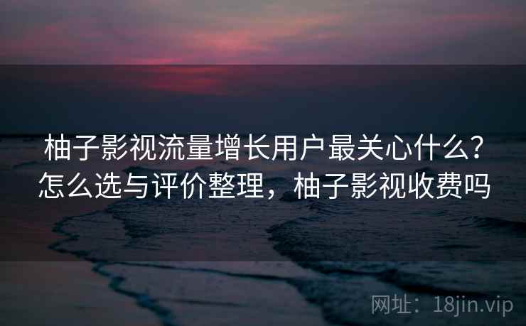 柚子影视流量增长用户最关心什么?怎么选与评价整理,柚子影视收费吗 柚子影视流量增长用户最关心什么?怎么选与评价整理,柚子影视收费吗
