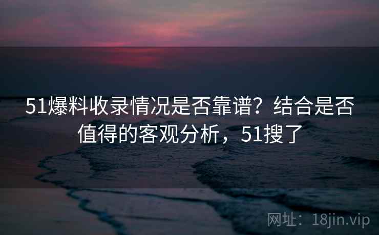 51爆料收录情况是否靠谱?结合是否值得的客观分析,51搜了 51爆料收录情况是否靠谱?结合是否值得的客观分析,51搜了