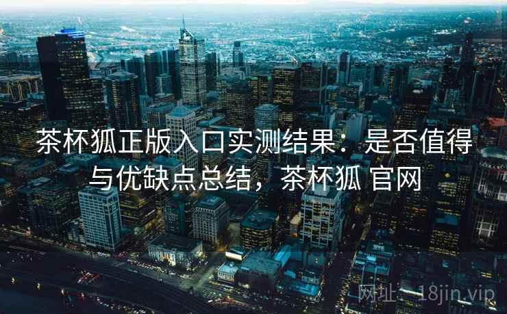 茶杯狐正版入口实测结果:是否值得与优缺点总结,茶杯狐 官网 茶杯狐正版入口实测结果:是否值得与优缺点总结,茶杯狐 官网