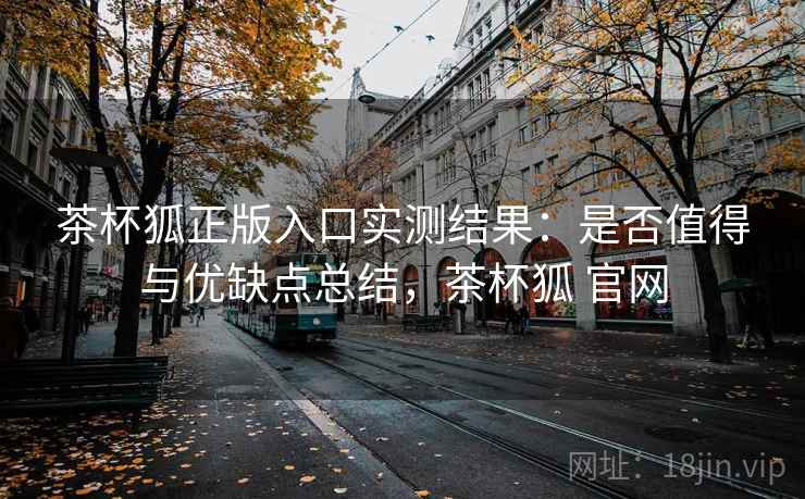 茶杯狐正版入口实测结果:是否值得与优缺点总结,茶杯狐 官网 茶杯狐正版入口实测结果:是否值得与优缺点总结,茶杯狐 官网