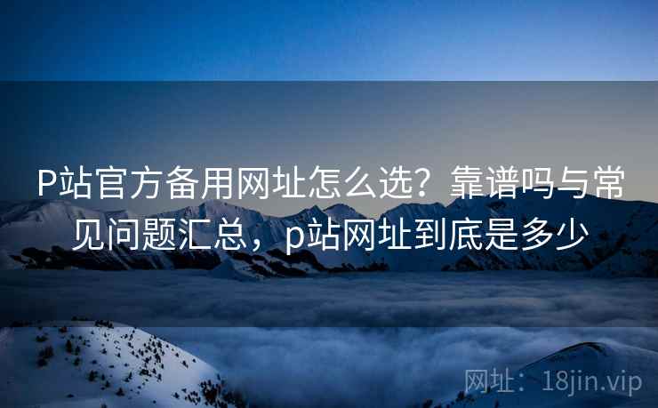 P站官方备用网址怎么选?靠谱吗与常见问题汇总,p站网址到底是多少 P站官方备用网址怎么选?靠谱吗与常见问题汇总,p站网址到底是多少