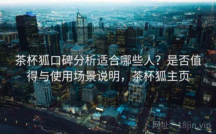 茶杯狐口碑分析适合哪些人?是否值得与使用场景说明,茶杯狐主页 茶杯狐口碑分析适合哪些人?是否值得与使用场景说明,茶杯狐主页