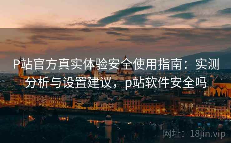 P站官方真实体验安全使用指南：实测分析与设置建议，p站软件安全吗