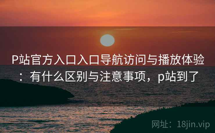 P站官方入口入口导航访问与播放体验:有什么区别与注意事项,p站到了 P站官方入口入口导航访问与播放体验:有什么区别与注意事项,p站到了